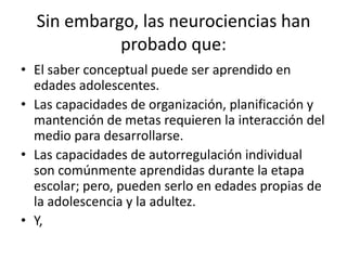 Sin embargo, las neurociencias han
probado que:
• El saber conceptual puede ser aprendido en
edades adolescentes.
• Las capacidades de organización, planificación y
mantención de metas requieren la interacción del
medio para desarrollarse.
• Las capacidades de autorregulación individual
son comúnmente aprendidas durante la etapa
escolar; pero, pueden serlo en edades propias de
la adolescencia y la adultez.
• Y,
 