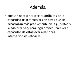 Además,
• que son necesarios ciertos atributos de la
capacidad de interactuar con otros que se
desarrollan más propiamente en la pubertad y
la adolescencia, para lograr tener una buena
capacidad de establecer relaciones
interpersonales eficaces.
 