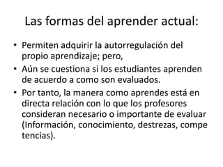 Las formas del aprender actual:
• Permiten adquirir la autorregulación del
propio aprendizaje; pero,
• Aún se cuestiona si los estudiantes aprenden
de acuerdo a como son evaluados.
• Por tanto, la manera como aprendes está en
directa relación con lo que los profesores
consideran necesario o importante de evaluar
(Información, conocimiento, destrezas, compe
tencias).
 