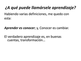 ¿A qué puede llamársele aprendizaje?
Habiendo varias definiciones, me quedo con
esta:
Aprender es conocer; y, Conocer es cambiar.
El verdadero aprendizaje es, en buenas
cuentas, transformación…
 