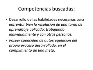 Competencias buscadas:
• Desarrollo de las habilidades necesarias para
enfrentar bien la resolución de una tarea de
aprendizaje aplicado; trabajando
individualmente y con otras personas.
• Poseer capacidad de autorregulación del
propio proceso desarrollado, en el
cumplimiento de una meta.
 