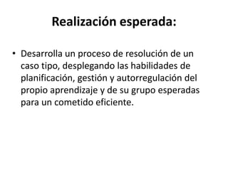 Realización esperada:
• Desarrolla un proceso de resolución de un
caso tipo, desplegando las habilidades de
planificación, gestión y autorregulación del
propio aprendizaje y de su grupo esperadas
para un cometido eficiente.
 