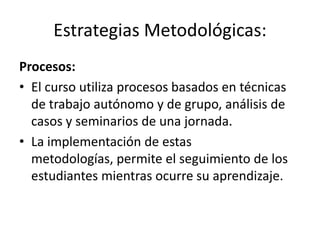 Estrategias Metodológicas:
Procesos:
• El curso utiliza procesos basados en técnicas
de trabajo autónomo y de grupo, análisis de
casos y seminarios de una jornada.
• La implementación de estas
metodologías, permite el seguimiento de los
estudiantes mientras ocurre su aprendizaje.
 