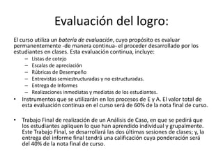 Evaluación del logro:
El curso utiliza un batería de evaluación, cuyo propósito es evaluar
permanentemente -de manera continua- el proceder desarrollado por los
estudiantes en clases. Esta evaluación continua, incluye:
– Listas de cotejo
– Escalas de apreciación
– Rúbricas de Desempeño
– Entrevistas semiestructuradas y no estructuradas.
– Entrega de Informes
– Realizaciones inmediatas y mediatas de los estudiantes.
• Instrumentos que se utilizarán en los procesos de E y A. El valor total de
esta evaluación continua en el curso será de 60% de la nota final de curso.
• Trabajo Final de realización de un Análisis de Caso, en que se pedirá que
los estudiantes apliquen lo que han aprendido individual y grupalmente.
Este Trabajo Final, se desarrollará las dos últimas sesiones de clases; y, la
entrega del informe final tendrá una calificación cuya ponderación será
del 40% de la nota final de curso.
 