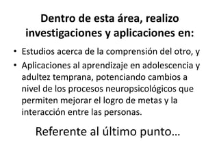 • Estudios acerca de la comprensión del otro, y
• Aplicaciones al aprendizaje en adolescencia y
adultez temprana, potenciando cambios a
nivel de los procesos neuropsicológicos que
permiten mejorar el logro de metas y la
interacción entre las personas.
Dentro de esta área, realizo
investigaciones y aplicaciones en:
Referente al último punto…
 