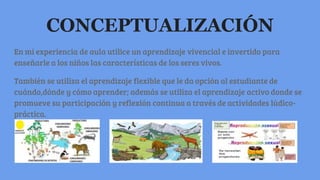 CONCEPTUALIZACIÓN
En mi experiencia de aula utilice un aprendizaje vivencial e invertido para
enseñarle a los niños las características de los seres vivos.
También se utiliza el aprendizaje flexible que le da opción al estudiante de
cuándo,dónde y cómo aprender; además se utiliza el aprendizaje activo donde se
promueve su participación y reflexión continua a través de actividades lúdico-
práctica.
 