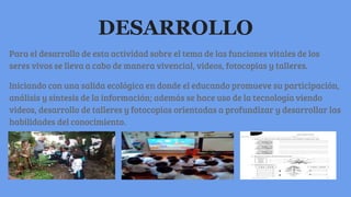 DESARROLLO
Para el desarrollo de esta actividad sobre el tema de las funciones vitales de los
seres vivos se lleva a cabo de manera vivencial, videos, fotocopias y talleres.
Iniciando con una salida ecológica en donde el educando promueve su participación,
análisis y síntesis de la información; además se hace uso de la tecnología viendo
videos, desarrollo de talleres y fotocopias orientadas a profundizar y desarrollar las
habilidades del conocimiento.
 