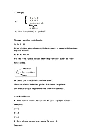 I - Definição




Observe a seguinte multiplicação:

4 x 4 x 4 = 64

Tendo todos os fatores iguais, poderíamos escrever essa multiplicação da
seguinte maneira:

4 x 4 x 4 = ������������ = 64

������������ é lido como “quatro elevado à terceira potência ou quatro ao cubo”.

Temos então:




4 é o fator que se repete e é chamado “base”.

3 indica o número de fatores iguais e é chamado “expoente”.

64 é o resultado que na potenciação é chamado “potência”.



II - Particularidades

1) Todo número elevado ao expoente 1 é igual ao próprio número.

Exemplos:

������������ = ������

������������ = ������

������������ = ������

2) Todo número elevado ao expoente 0 é igual a 1.

Exemplos:
 