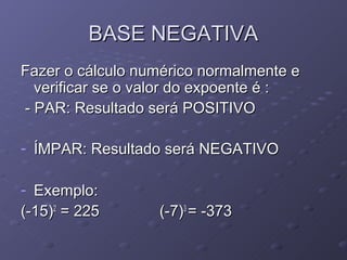 BASE NEGATIVA
Fazer o cálculo numérico normalmente e
  verificar se o valor do expoente é :
- PAR: Resultado será POSITIVO

- ÍMPAR: Resultado será NEGATIVO

- Exemplo:
(-15)2 = 225      (-7)3 = -373
 