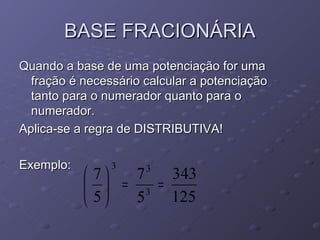 BASE FRACIONÁRIA
Quando a base de uma potenciação for uma
  fração é necessário calcular a potenciação
  tanto para o numerador quanto para o
  numerador.
Aplica-se a regra de DISTRIBUTIVA!

Exemplo:        3     3
            7  7   343
             = 3 =
            5  5   125
 