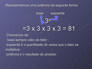 Representamos uma potência da seguinte forma:

                   base        expoente

                   3       4

           =3 x 3 x 3 x 3 = 81
Chamamos de:
 base sempre valor do fator ;
expoente é a quantidade de vezes que o fator se
multiplica;
potência é o resultado do produto.
 