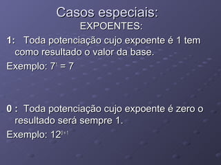 Casos especiais:
                EXPOENTES:
1: Toda potenciação cujo expoente é 1 tem
  como resultado o valor da base.
Exemplo: 71 = 7



0 : Toda potenciação cujo expoente é zero o
  resultado será sempre 1.
Exemplo: 120 = 1
 
