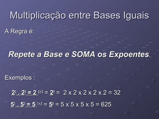 Multiplicação entre Bases Iguais
A Regra é:


 Repete a Base e SOMA os Expoentes.

Exemplos :

  22 . 23 = 2 2 + 3 = 25 = 2 x 2 x 2 x 2 x 2 = 32
  51 . 53 = 5 1 + 3 = 54 = 5 x 5 x 5 x 5 = 625
 