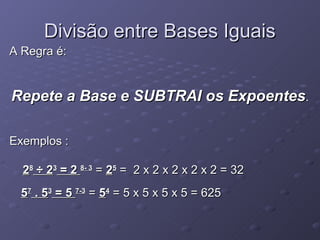 Divisão entre Bases Iguais
A Regra é:


Repete a Base e SUBTRAI os Expoentes.

Exemplos :

  28 ÷ 23 = 2 8- 3 = 25 = 2 x 2 x 2 x 2 x 2 = 32
 57 . 53 = 5 7-3 = 54 = 5 x 5 x 5 x 5 = 625
 