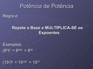 Potência de Potência Regra é: Repete a Base e MULTIPLICA-SE os Expoentes Exemplos: (8 5 ) 6  = 8 5x6   = 8 30 (15 3 ) 9  = 15 3x9   = 15 27 