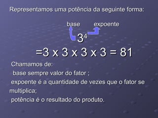 Representamos uma potência da seguinte forma:    base  expoente 3 4 =3 x 3 x 3 x 3 = 81 Chamamos de: base sempre valor do fator ;  expoente é a quantidade de vezes que o fator se multiplica; potência é o resultado do produto.  