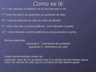 Como se lê: 10 1  = dez elevado a potência um ou dez elevado a um.  7 2  = sete elevado a ao quadrado ou quadrado de sete.  18 3  = dezoito elevado ao cubo ou cubo de dezoito.  5 4  = cinco elevado a quarta potência, cinco elevado a quarta.  12 5  = doze elevado a quinta potência ou doze elevado a quinta.  Nomes especiais: expoente 2 : chamamos de quadrado expoente 3 : chamamos de cubo Essas denominações vieram de: quadrado: área de um quadrado que é o produto de dois fatores iguais cubo: do volume do cubo que é o produto de três fatores iguais  