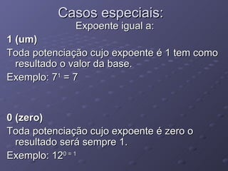 Casos especiais: Expoente igual a: 1 (um) Toda potenciação cujo expoente é 1 tem como resultado o valor da base. Exemplo: 7 1  = 7 0 (zero) Toda potenciação cujo expoente é zero o resultado será sempre 1. Exemplo: 12 0 = 1 