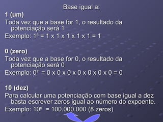 Base igual a: 1 (um) Toda vez que a base for 1, o resultado da potenciação será 1 Exemplo: 1 5  = 1 x 1 x 1 x 1 x 1 = 1 0 (zero) Toda vez que a base for 0, o resultado da potenciação será 0 Exemplo: 0 7  = 0 x 0 x 0 x 0 x 0 x 0 x 0 = 0 10 (dez) Para calcular uma potenciação com base igual a dez basta escrever zeros igual ao número do expoente. Exemplo: 10 8   = 100.000.000 (8 zeros) 