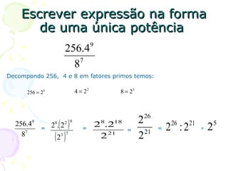 Escrever expressão na forma
       de uma única potência
                                         9
                          256.4
                              7
                            8
Decompondo 256, 4 e 8 em fatores primos temos:

      256 = 28                  4 = 22            8 = 23



                                                            26
  256.4   9
                    ( )   2 9
                                             28.218        2          26     21           5
              =   28. 2            =                  =           =   2 :2        =   2
    87             (2 )
                     3 7                      2 21         2 21
 