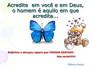Acredite em você e em Deus,
  o homem é aquilo em que
         acredita...




Beijinhos e abraços, espero que TENHAM GOSTADO .
                                   Boa sorte!!!!!!!


                                            Débora Souza
 
