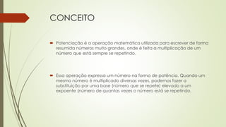CONCEITO
 Potenciação é a operação matemática utilizada para escrever de forma
resumida números muito grandes, onde é feita a multiplicação de um
número que está sempre se repetindo.
 Essa operação expressa um número na forma de potência. Quando um
mesmo número é multiplicado diversas vezes, podemos fazer a
substituição por uma base (número que se repete) elevada a um
expoente (número de quantas vezes o número está se repetindo.
 