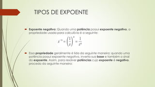 TIPOS DE EXPOENTE
 Expoente negativo: Quando uma potência possui expoente negativo, a
propriedade usada para calculá-la é a seguinte:
 Essa propriedade geralmente é lida da seguinte maneira: quando uma
potência possui expoente negativo, inverta sua base e também o sinal
do expoente. Assim, para resolver potências cujo expoente é negativo,
proceda da seguinte maneira:
 