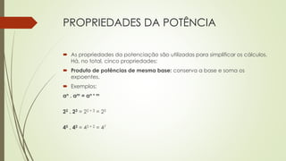 PROPRIEDADES DA POTÊNCIA
 As propriedades da potenciação são utilizadas para simplificar os cálculos.
Há, no total, cinco propriedades:
 Produto de potências de mesma base: conserva a base e soma os
expoentes.
 Exemplos:
an . am = an + m
22 . 23 = 22 + 3 = 25
45 . 42 = 45 + 2 = 47
 