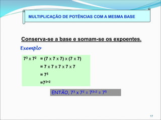 MULTIPLICAÇÃO DE POTÊNCIAS COM A MESMA BASE
Conserva-se a base e somam-se os expoentes.
Exemplo
73 x 72 = (7 x 7 x 7) x (7 x 7)
= 7 x 7 x 7 x 7 x 7
= 75
=73+2
ENTÃO, 73 x 72 = 73+2 = 75
17
 