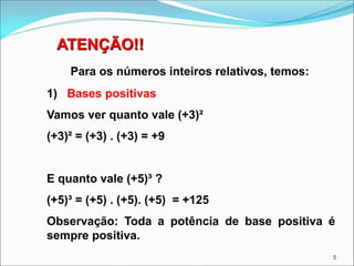 ATENÇÃO!!
Para os números inteiros relativos, temos:
1) Bases positivas
Vamos ver quanto vale (+3)²
(+3)² = (+3) . (+3) = +9
E quanto vale (+5)³ ?
(+5)³ = (+5) . (+5). (+5) = +125
Observação: Toda a potência de base positiva é
sempre positiva.
5
 