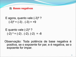 E agora, quanto vale (-3)² ?
(-3)² = (-3) . (-3) = +9
E quanto vale (-2)³ ?
(-2) ³ = (-2) . (-2). (-2) = -8
Observação: Toda potência de base negativa é
positiva, se o expoente for par, e é negativa, se o
expoente for impar.
2) Bases negativas
6
 
