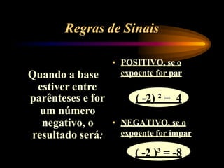 Regras de Sinais
Quando a base
estiver entre
parênteses e for
um número
negativo, o
resultado será:
• POSITIVO, se o
expoente for par
( -2) ² = 4
• NEGATIVO, se o
expoente for ímpar
( -2 )³ = -8
 