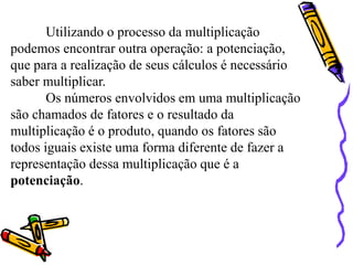 Utilizando o processo da multiplicação
podemos encontrar outra operação: a potenciação,
que para a realização de seus cálculos é necessário
saber multiplicar.
Os números envolvidos em uma multiplicação
são chamados de fatores e o resultado da
multiplicação é o produto, quando os fatores são
todos iguais existe uma forma diferente de fazer a
representação dessa multiplicação que é a
potenciação.
 