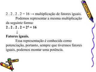 2 . 2 . 2 . 2 = 16 → multiplicação de fatores iguais.
Podemos representar a mesma multiplicação
da seguinte forma:
2 . 2 . 2 . 2 = 24 = 16
↓
Fatores iguais.
Essa representação é conhecida como
potenciação, portanto, sempre que tivermos fatores
iguais, podemos montar uma potência.
 