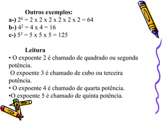 Outros exemplos:
a-) 26 = 2 x 2 x 2 x 2 x 2 x 2 = 64
b-) 42 = 4 x 4 = 16
c-) 53 = 5 x 5 x 5 = 125
Leitura
• O expoente 2 é chamado de quadrado ou segunda
potência.
O expoente 3 é chamado de cubo ou terceira
potência.
• O expoente 4 é chamado de quarta potência.
•O expoente 5 é chamado de quinta potência.
 