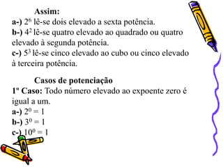 Assim:
a-) 26 lê-se dois elevado a sexta potência.
b-) 42 lê-se quatro elevado ao quadrado ou quatro
elevado à segunda potência.
c-) 53 lê-se cinco elevado ao cubo ou cinco elevado
à terceira potência.
Casos de potenciação
1º Caso: Todo número elevado ao expoente zero é
igual a um.
a-) 20 = 1
b-) 30 = 1
c-) 100 = 1
 