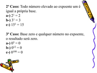 2º Caso: Todo número elevado ao expoente um é
igual a própria base.
a-) 21 = 2
b-) 31 = 3
c-) 151 = 15
3º Caso: Base zero e qualquer número no expoente,
o resultado será zero.
a-) 05 = 0
b-) 012 = 0
c-) 0100 = 0
 