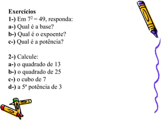 Exercícios
1-) Em 72 = 49, responda:
a-) Qual é a base?
b-) Qual é o expoente?
c-) Qual é a potência?
2-) Calcule:
a-) o quadrado de 13
b-) o quadrado de 25
c-) o cubo de 7
d-) a 5ª potência de 3
 