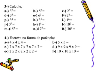 3-) Calcule:
a-) 32 = b-) 82 = c-) 23 =
d-) 33 = e-) 63 = f-) 24 =
g-) 34 = h-) 35 = i-) 16 =
j-) 07 = k-) 18 = l-) 102 =
m-)152 = n-)172 = 0-) 302 =
4-) Escreva na forma de potência:
a-) 4 x 4 x 4 = b-) 5 x 5 =
c-) 7 x 7 x 7 x 7 x 7 x 7 = d-) 9 x 9 x 9 x 9 =
e-) 2 x 2 x 2 x 2 x 2 = f-) 10 x 10 x 10 =
 