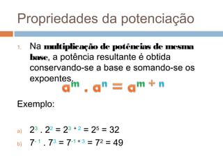 Propriedades da potenciação
1.   Na multiplicação de potências de mesma
     base, a potência resultante é obtida
     conservando-se a base e somando-se os
     expoentes.

Exemplo:

a)   23 . 22 = 23 + 2 = 25 = 32
b)   7- 1 . 73 = 7-1 + 3 = 72 = 49
 