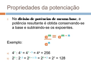 Propriedades da potenciação
2.   Na divisão de potências de mesma base, a
     potência resultante é obtida conservando-se
     a base e subtraindo-se os expoentes.



Exemplo:

a)   47 : 43 = 47 - 3 = 44 = 256
b)   25 : 2- 2 = 25 – (- 2) = 25 + 2 = 27 = 128
 
