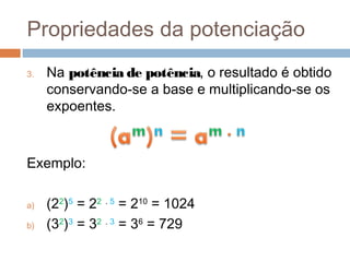 Propriedades da potenciação
3.   Na potência de potência, o resultado é obtido
     conservando-se a base e multiplicando-se os
     expoentes.



Exemplo:

a)   (22)5 = 22 . 5 = 210 = 1024
b)   (32)3 = 32 . 3 = 36 = 729
 
