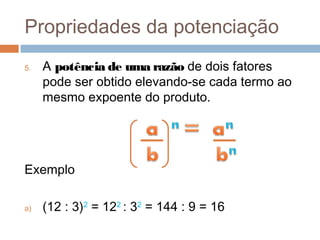 Propriedades da potenciação
5.   A potência de uma razão de dois fatores
     pode ser obtido elevando-se cada termo ao
     mesmo expoente do produto.




Exemplo

a)   (12 : 3)2 = 122 : 32 = 144 : 9 = 16
 