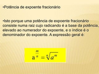 •Potência de expoente fracionário
•Isto porque uma potência de expoente fracionário
consiste numa raiz cujo radicando é a base da potência,
elevado ao numerador do expoente, e o índice é o
denominador do expoente. A expressão geral é:
n mn
m
aa
 