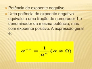  Potência de expoente negativo
 Uma potência de expoente negativo
equivale a uma fração de numerador 1 e
denominador da mesma potência, mas
com expoente positivo. A expressão geral
é:
)0(
1
a
a
a n
n
 