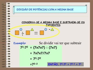 DIVISÃO DE POTÊNCIAS COM A MESMA BASE
CONSERVA-SE A MESMA BASE E SUBTRAEM-SE OS
EXPOENTES
Exemplo
73:72 = (7x7x7) : (7x7)
= 7x7x7/7x7
= 73:72
=73-2 ENTÃO, 73:72 = 73-2 = 71
Se dividir vai ter que subtrair
 