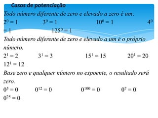 Casos de potenciação
Todo número diferente de zero e elevado a zero é um.
20 = 1 30 = 1 100 = 1 40
=1 1250 = 1
Todo número diferente de zero e elevado a um é o próprio
número.
21 = 2 31 = 3 151 = 15 201 = 20
121 = 12
Base zero e qualquer número no expoente, o resultado será
zero.
05 = 0 012 = 0 0100 = 0 07 = 0
025 = 0