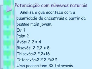 Potenciação com números naturais
Analise o que acontece com a
quantidade de ancestrais a partir da
pessoa mais jovem.
Eu: 1
Pais: 2
Avós: 2.2 = 4
Bisavós: 2.2.2 = 8
Trisavós:2.2.2=16
Tataravós:2.2.2.2=32
Uma pessoa tem 32 tataravós.
 