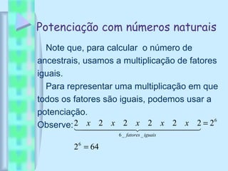 Potenciação com números naturais
Note que, para calcular o número de
ancestrais, usamos a multiplicação de fatores
iguais.
Para representar uma multiplicação em que
todos os fatores são iguais, podemos usar a
potenciação.
Observe:
642
2222222
6
6
__6
=
=
  
iguaisfatores
xxxxx
 