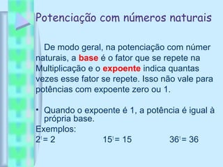 Potenciação com números naturais
De modo geral, na potenciação com númer
naturais, a base é o fator que se repete na
Multiplicação e o expoente indica quantas
vezes esse fator se repete. Isso não vale para
potências com expoente zero ou 1.
• Quando o expoente é 1, a potência é igual à
própria base.
Exemplos:
21
= 2 151
= 15 361
= 36
 